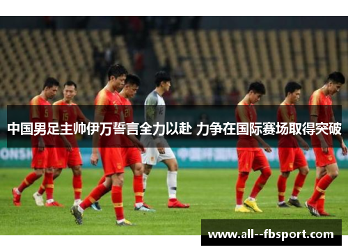 中国男足主帅伊万誓言全力以赴 力争在国际赛场取得突破 中国男足主帅伊万誓言全力以赴 力争在国际赛场取得突破