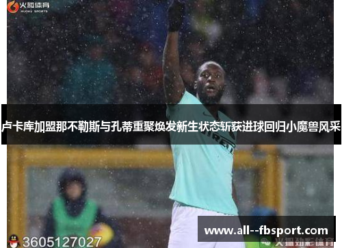 卢卡库加盟那不勒斯与孔蒂重聚焕发新生状态斩获进球回归小魔兽风采 卢卡库加盟那不勒斯与孔蒂重聚焕发新生状态斩获进球回归小魔兽风采