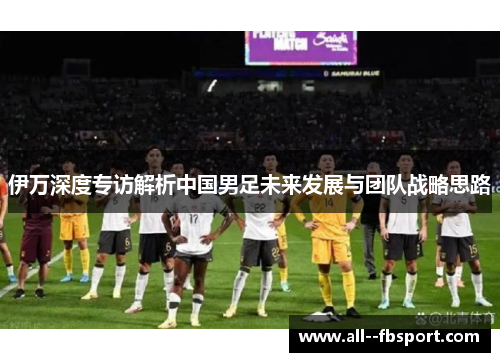伊万深度专访解析中国男足未来发展与团队战略思路 伊万深度专访解析中国男足未来发展与团队战略思路